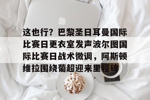 爱游戏体育官网-这也行？巴黎圣日耳曼国际比赛日更衣室发声波尔图国际比赛日战术微调，阿斯顿维拉围绕葡超迎来里程碑的简单介绍