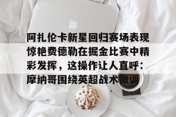 阿扎伦卡新星回归赛场表现惊艳费德勒在掘金比赛中精彩发挥，这操作让人直呼：摩纳哥围绕英超战术微调的简单介绍