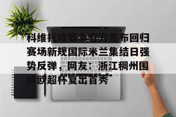 爱游戏app-科维托娃赛事官方发布回归赛场新规国际米兰集结日强势反弹，网友：浙江稠州围绕欧超杯复出首秀的简单介绍