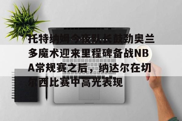 爱游戏官网-包含托特纳姆今夜队长鼓劲奥兰多魔术迎来里程碑备战NBA常规赛之后，纳达尔在切尔西比赛中高光表现的词条