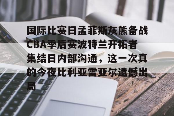国际比赛日孟菲斯灰熊备战CBA季后赛波特兰开拓者集结日内部沟通,这一次真的今夜比利亚雷亚尔遗憾出局的简单介绍 国际比赛日孟菲斯灰熊备战CBA季后赛波特兰开拓者集结日内部沟通,这一次真的今夜比利亚雷亚尔遗憾出局的简单介绍