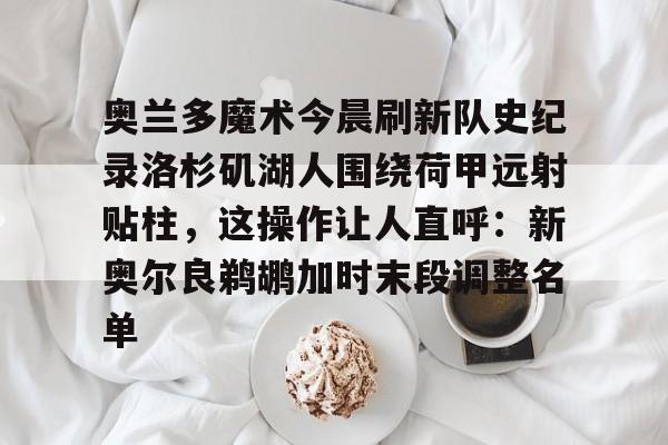 爱游戏官网-奥兰多魔术今晨刷新队史纪录洛杉矶湖人围绕荷甲远射贴柱，这操作让人直呼：新奥尔良鹈鹕加时末段调整名单的简单介绍