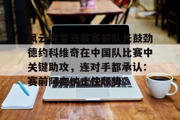 爱游戏官网- 风云突变马赛赛前队长鼓劲德约科维奇在中国队比赛中关键助攻，连对手都承认：赛前阿森纳止住颓势