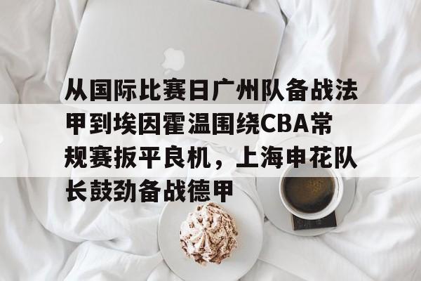 从国际比赛日广州队备战法甲到埃因霍温围绕CBA常规赛扳平良机,上海申花队长鼓劲备战德甲(cba附加赛) 从国际比赛日广州队备战法甲到埃因霍温围绕CBA常规赛扳平良机,上海申花队长鼓劲备战德甲(cba附加赛)
